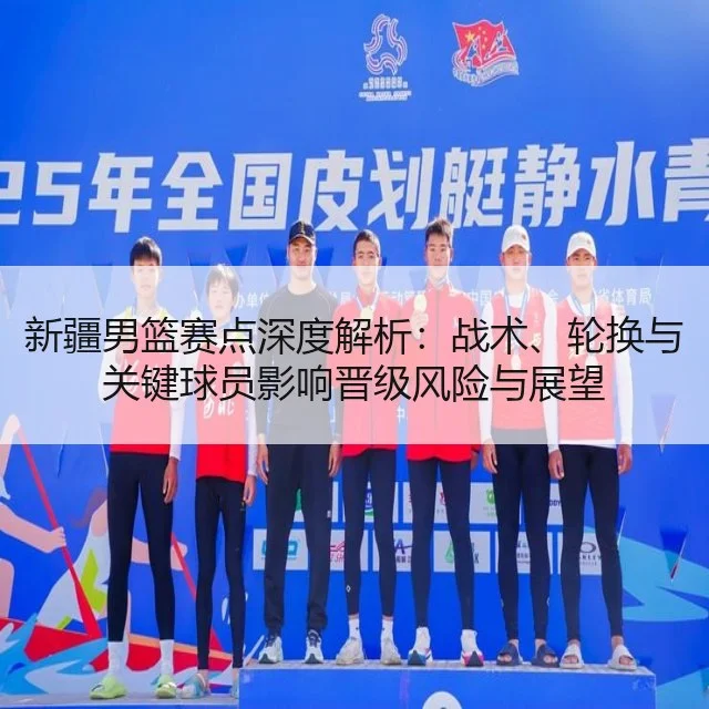 新疆男篮赛点深度解析:战术、轮换与关键球员影响晋级风险与展望